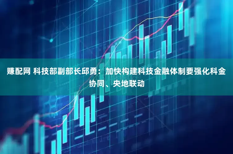 赚配网 科技部副部长邱勇：加快构建科技金融体制要强化科金协同、央地联动