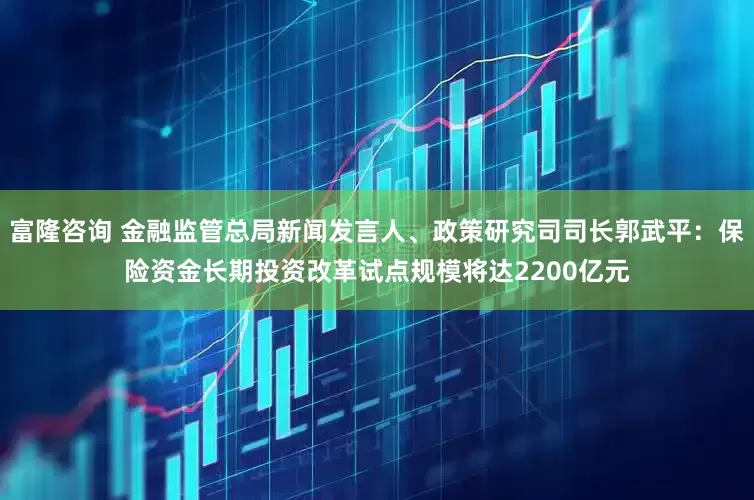 富隆咨询 金融监管总局新闻发言人、政策研究司司长郭武平：保险资金长期投资改革试点规模将达2200亿元