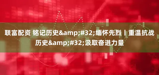 联富配资 铭记历史&#32;缅怀先烈丨重温抗战历史&#32;汲取奋进力量