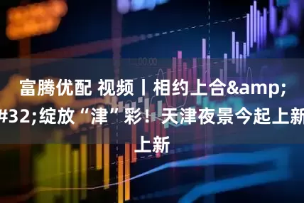 富腾优配 视频丨相约上合&#32;绽放“津”彩！天津夜景今起上新