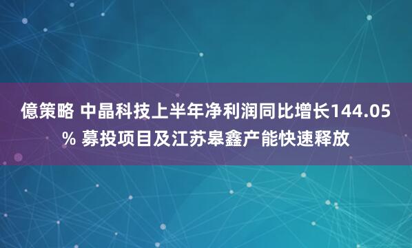 億策略 中晶科技上半年净利润同比增长144.05% 募投项目及江苏皋鑫产能快速释放