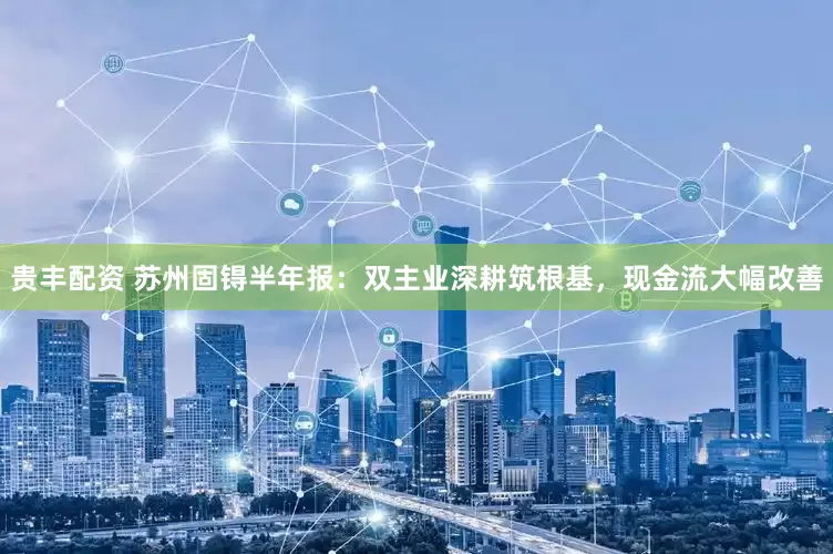 贵丰配资 苏州固锝半年报：双主业深耕筑根基，现金流大幅改善