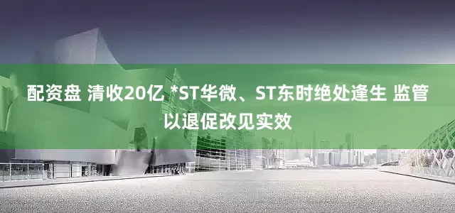 配资盘 清收20亿 *ST华微、ST东时绝处逢生 监管以退促改见实效