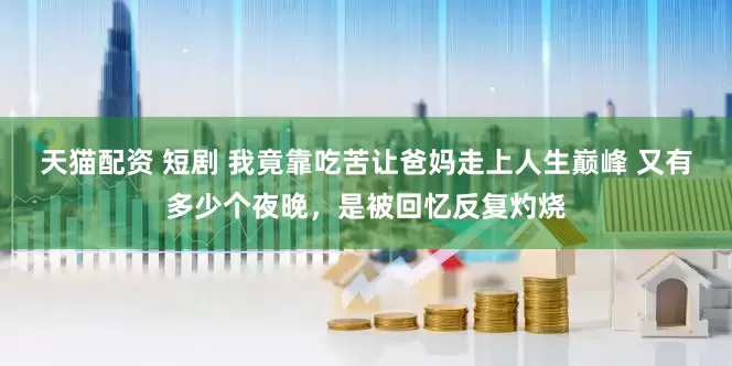 天猫配资 短剧 我竟靠吃苦让爸妈走上人生巅峰 又有多少个夜晚，是被回忆反复灼烧