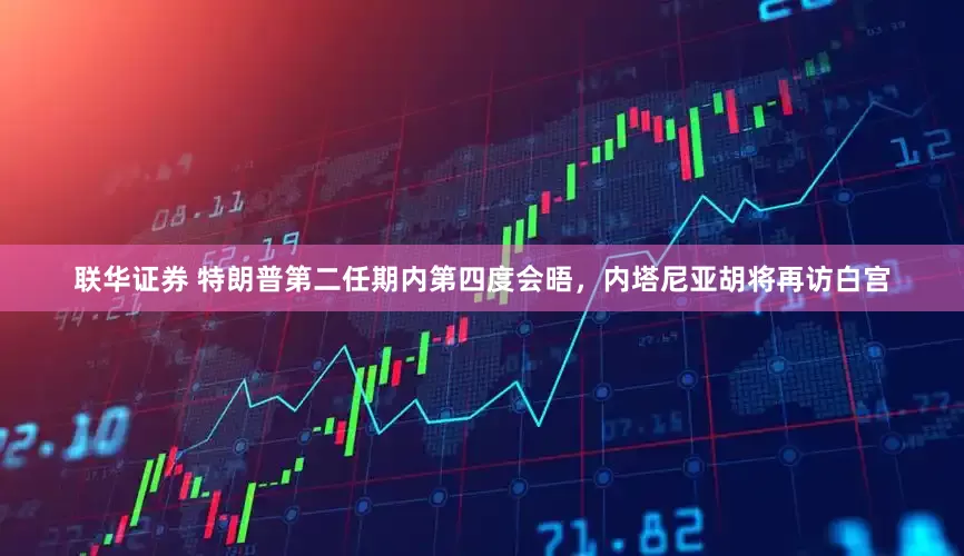 联华证券 特朗普第二任期内第四度会晤，内塔尼亚胡将再访白宫