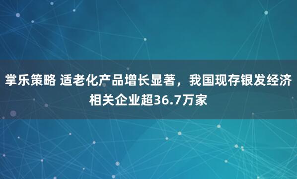 掌乐策略 适老化产品增长显著，我国现存银发经济相关企业超36.7万家