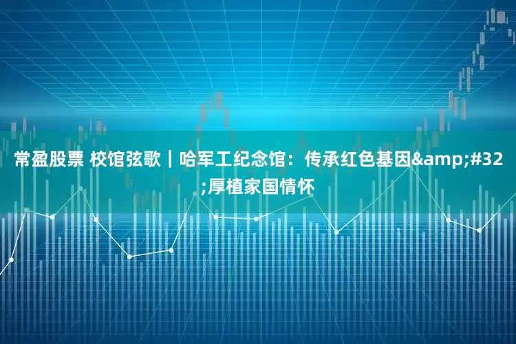 常盈股票 校馆弦歌｜哈军工纪念馆：传承红色基因&#32;厚植家国情怀