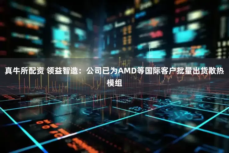 真牛所配资 领益智造：公司已为AMD等国际客户批量出货散热模组