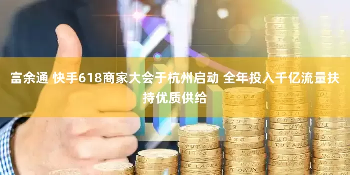 富余通 快手618商家大会于杭州启动 全年投入千亿流量扶持优质供给