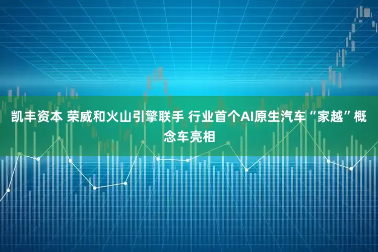 凯丰资本 荣威和火山引擎联手 行业首个AI原生汽车“家越”概念车亮相